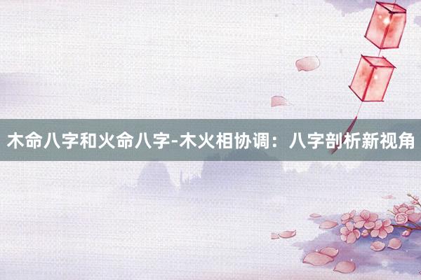 木命八字和火命八字-木火相协调：八字剖析新视角