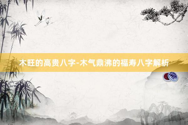 木旺的高贵八字-木气鼎沸的福寿八字解析
